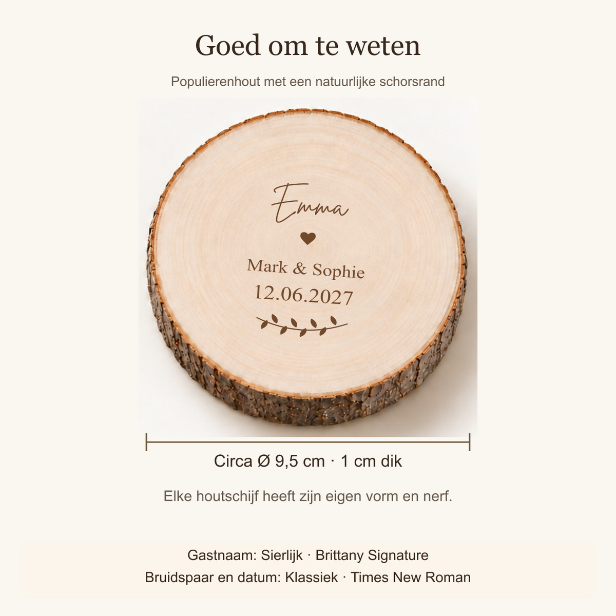 Circa 9,5 cm diameter, 1 cm dik; natuurlijk populierenhout. Gastnaam: Sierlijk (Brittany Signature); bruidspaar en datum: Klassiek (Times New Roman).